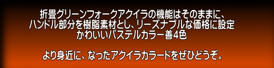 折畳グリーンフォークアクイラの機能はそのままに、 ハンドル部分を樹脂素材とし、リーズナブルな価格に設定 かわいいパステルカラー善4色 より身近に、なったアクイラカラードをぜひどうぞ。