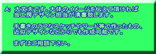A;　大丈夫です。大体のイメージを伝えて頂ければ 　　当工房デザイン担当が清書致します。  　　手書きのラフなスケッチやワード等で作ったもの、 　　近似デザインなどからでも作成可能です。  　　まずはご相談下さい。