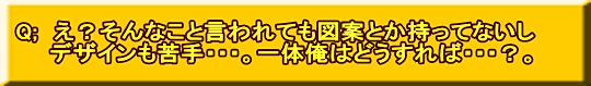 Q;　え？そんなこと言われても図案とか持ってないし 　　デザインも苦手・・・。一体俺はどうすれば・・・？。
