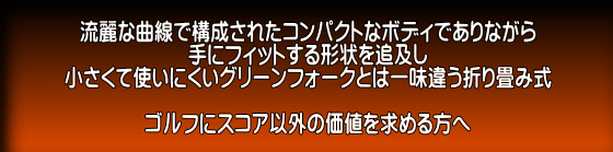 流麗な曲線で構成されたコンパクトなボディでありながら 手にフィットする形状を追及し 小さくて使いにくいグリーンフォークとは一味違う折り畳み式  ゴルフにスコア以外の価値を求める方へ