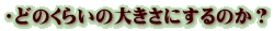 ・どのくらいの大きさにするのか？